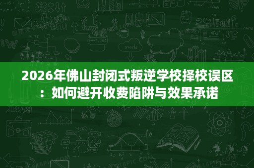 2026年佛山封闭式叛逆学校择校误区:如何避开收费陷阱与效果承诺 2026年佛山封闭式叛逆学校择校误区:如何避开收费陷阱与效果承诺