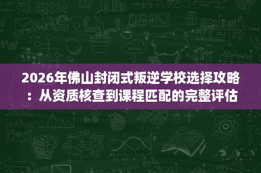2026年佛山封闭式叛逆学校选择攻略:从资质核查到课程匹配的完整评估 2026年佛山封闭式叛逆学校选择攻略:从资质核查到课程匹配的完整评估