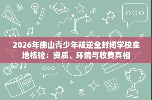 2026年佛山青少年叛逆全封闭学校实地核验:资质、环境与收费真相 2026年佛山青少年叛逆全封闭学校实地核验:资质、环境与收费真相