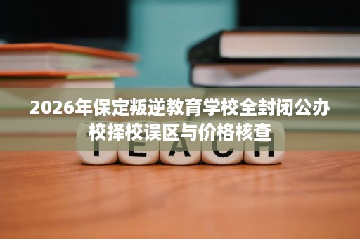 2026年保定叛逆教育学校全封闭公办校择校误区与价格核查 2026年保定叛逆教育学校全封闭公办校择校误区与价格核查