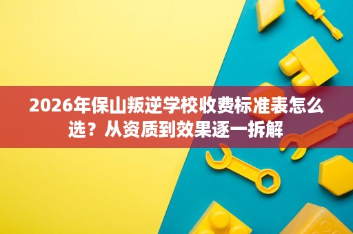 2026年保山叛逆学校收费标准表怎么选？从资质到效果逐一拆解