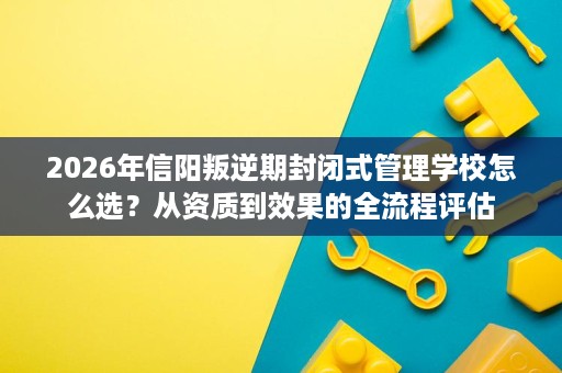 2026年信阳叛逆期封闭式管理学校怎么选?从资质到效果的全流程评估 2026年信阳叛逆期封闭式管理学校怎么选?从资质到效果的全流程评估