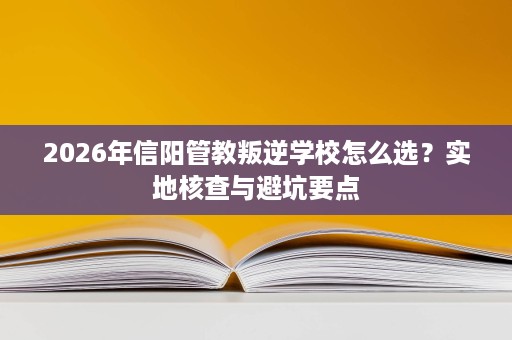 2026年信阳管教叛逆学校怎么选？实地核查与避坑要点