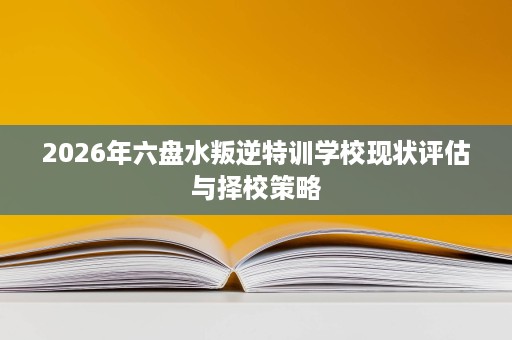2026年六盘水叛逆特训学校现状评估与择校策略 2026年六盘水叛逆特训学校现状评估与择校策略
