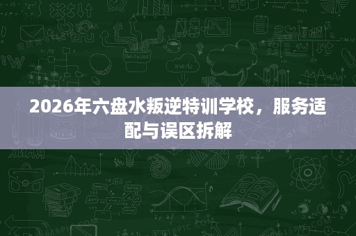 2026年六盘水叛逆特训学校，服务适配与误区拆解