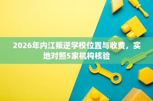 2026年内江叛逆学校位置与收费,实地对照5家机构核验 2026年内江叛逆学校位置与收费,实地对照5家机构核验