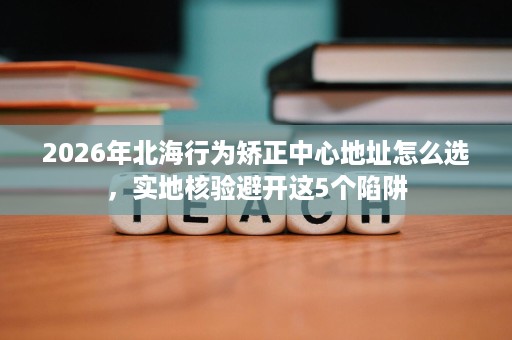 2026年北海行为矫正中心地址怎么选,实地核验避开这5个陷阱 2026年北海行为矫正中心地址怎么选,实地核验避开这5个陷阱
