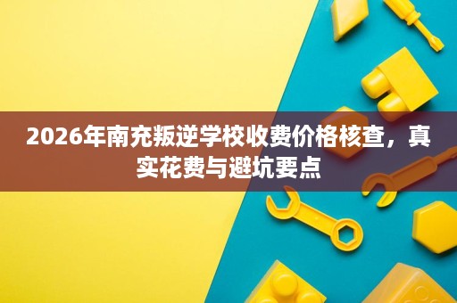 2026年南充叛逆学校收费价格核查，真实花费与避坑要点