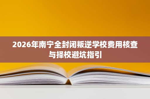 2026年南宁全封闭叛逆学校费用核查与择校避坑指引 2026年南宁全封闭叛逆学校费用核查与择校避坑指引