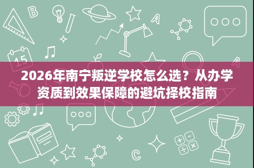 2026年南宁叛逆学校怎么选?从办学资质到效果保障的避坑择校指南 2026年南宁叛逆学校怎么选?从办学资质到效果保障的避坑择校指南