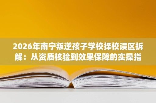 2026年南宁叛逆孩子学校择校误区拆解：从资质核验到效果保障的实操指南