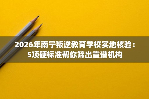 2026年南宁叛逆教育学校实地核验：5项硬标准帮你筛出靠谱机构