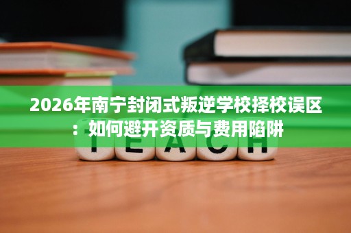 2026年南宁封闭式叛逆学校择校误区：如何避开资质与费用陷阱