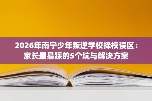 2026年南宁少年叛逆学校择校误区:家长最易踩的5个坑与解决方案 2026年南宁少年叛逆学校择校误区:家长最易踩的5个坑与解决方案