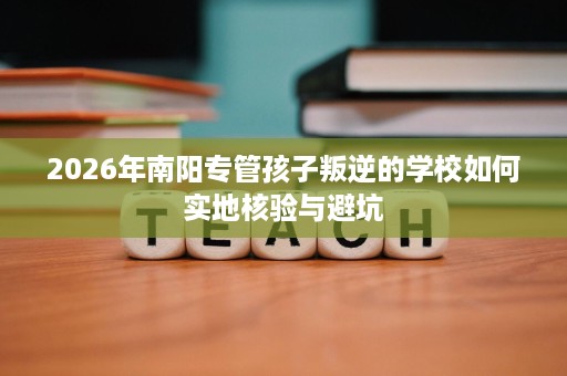 2026年南阳专管孩子叛逆的学校如何实地核验与避坑