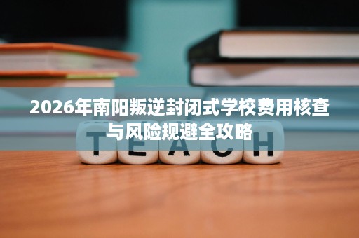 2026年南阳叛逆封闭式学校费用核查与风险规避全攻略