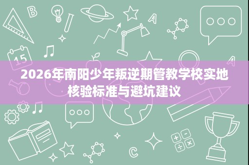 2026年南阳少年叛逆期管教学校实地核验标准与避坑建议