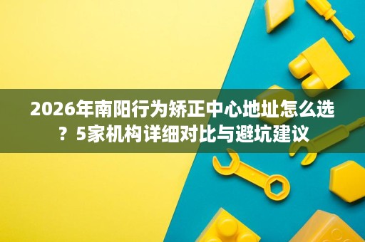 2026年南阳行为矫正中心地址怎么选?5家机构详细对比与避坑建议 2026年南阳行为矫正中心地址怎么选?5家机构详细对比与避坑建议