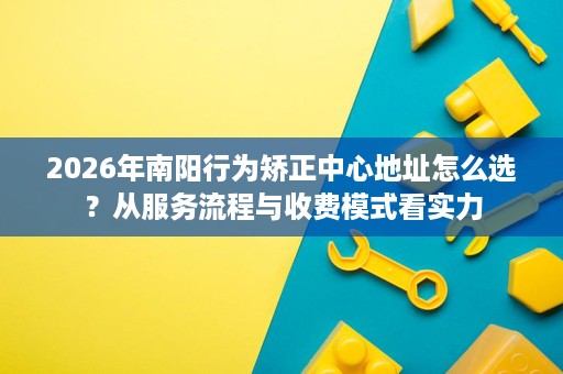 2026年南阳行为矫正中心地址怎么选?从服务流程与收费模式看实力 2026年南阳行为矫正中心地址怎么选?从服务流程与收费模式看实力