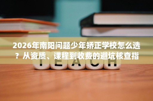 2026年南阳问题少年矫正学校怎么选?从资质、课程到收费的避坑核查指南 2026年南阳问题少年矫正学校怎么选?从资质、课程到收费的避坑核查指南
