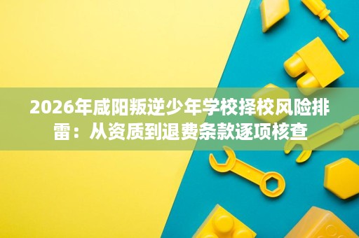 2026年咸阳叛逆少年学校择校风险排雷:从资质到退费条款逐项核查 2026年咸阳叛逆少年学校择校风险排雷:从资质到退费条款逐项核查