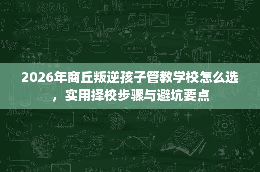 2026年商丘叛逆孩子管教学校怎么选,实用择校步骤与避坑要点 2026年商丘叛逆孩子管教学校怎么选,实用择校步骤与避坑要点