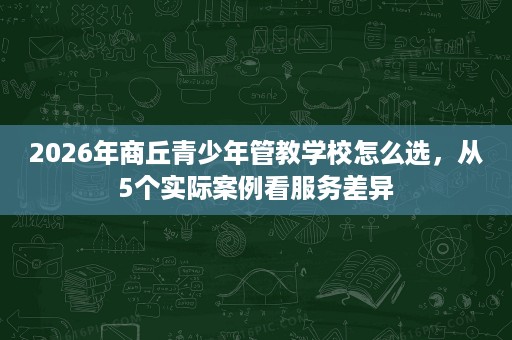2026年商丘青少年管教学校怎么选,从5个实际案例看服务差异 2026年商丘青少年管教学校怎么选,从5个实际案例看服务差异