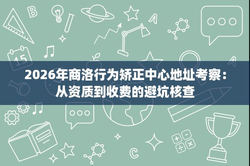2026年商洛行为矫正中心地址考察:从资质到收费的避坑核查 2026年商洛行为矫正中心地址考察:从资质到收费的避坑核查