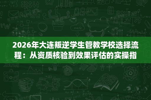 2026年大连叛逆学生管教学校选择流程：从资质核验到效果评估的实操指南