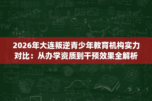 2026年大连叛逆青少年教育机构实力对比:从办学资质到干预效果全解析 2026年大连叛逆青少年教育机构实力对比:从办学资质到干预效果全解析