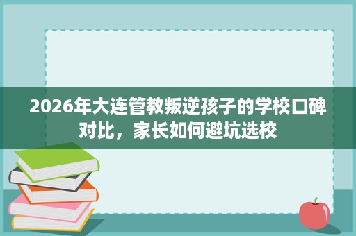 2026年大连管教叛逆孩子的学校口碑对比,家长如何避坑选校 2026年大连管教叛逆孩子的学校口碑对比,家长如何避坑选校