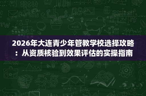 2026年大连青少年管教学校选择攻略:从资质核验到效果评估的实操指南 2026年大连青少年管教学校选择攻略:从资质核验到效果评估的实操指南