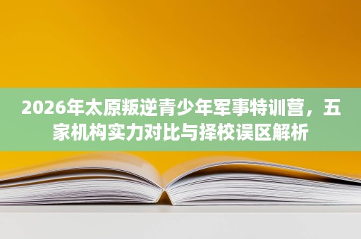 2026年太原叛逆青少年军事特训营,五家机构实力对比与择校误区解析 2026年太原叛逆青少年军事特训营,五家机构实力对比与择校误区解析