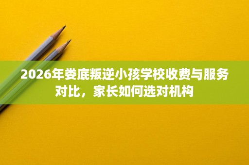 2026年娄底叛逆小孩学校收费与服务对比,家长如何选对机构 2026年娄底叛逆小孩学校收费与服务对比,家长如何选对机构