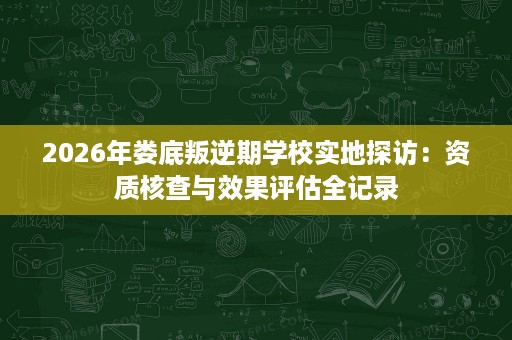 2026年娄底叛逆期学校实地探访:资质核查与效果评估全记录 2026年娄底叛逆期学校实地探访:资质核查与效果评估全记录