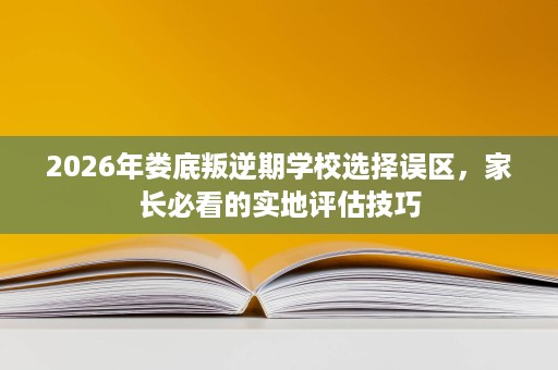 2026年娄底叛逆期学校选择误区,家长必看的实地评估技巧 2026年娄底叛逆期学校选择误区,家长必看的实地评估技巧