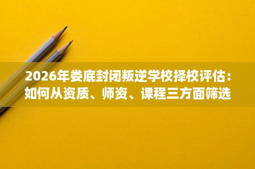 2026年娄底封闭叛逆学校择校评估:如何从资质、师资、课程三方面筛选靠谱机构 2026年娄底封闭叛逆学校择校评估:如何从资质、师资、课程三方面筛选靠谱机构
