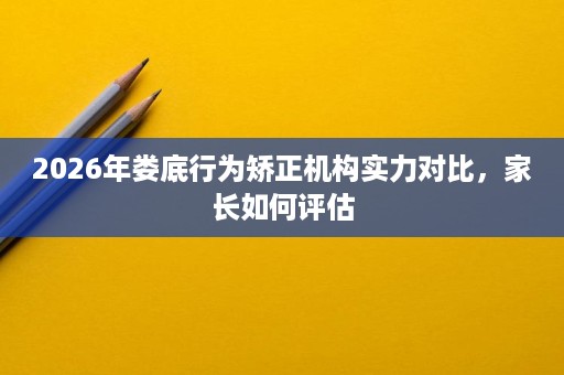 2026年娄底行为矫正机构实力对比，家长如何评估