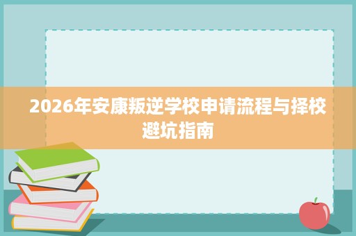 2026年安康叛逆学校申请流程与择校避坑指南