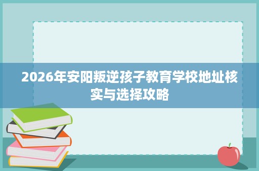 2026年安阳叛逆孩子教育学校地址核实与选择攻略 2026年安阳叛逆孩子教育学校地址核实与选择攻略