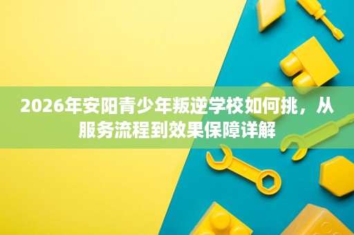 2026年安阳青少年叛逆学校如何挑,从服务流程到效果保障详解 2026年安阳青少年叛逆学校如何挑,从服务流程到效果保障详解