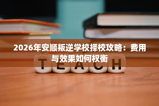2026年安顺叛逆学校择校攻略:费用与效果如何权衡 2026年安顺叛逆学校择校攻略:费用与效果如何权衡