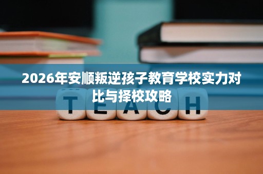 2026年安顺叛逆孩子教育学校实力对比与择校攻略 2026年安顺叛逆孩子教育学校实力对比与择校攻略
