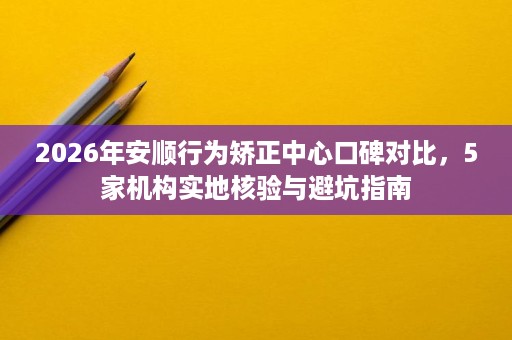 2026年安顺行为矫正中心口碑对比,5家机构实地核验与避坑指南 2026年安顺行为矫正中心口碑对比,5家机构实地核验与避坑指南
