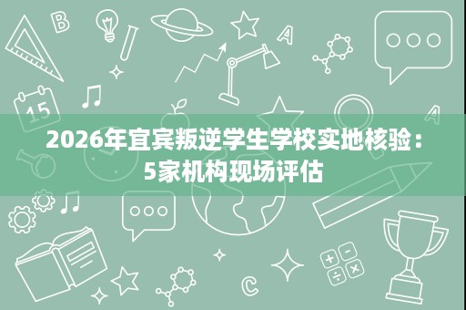 2026年宜宾叛逆学生学校实地核验:5家机构现场评估 2026年宜宾叛逆学生学校实地核验:5家机构现场评估