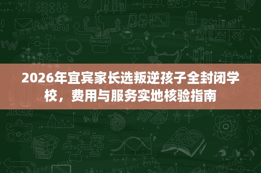 2026年宜宾家长选叛逆孩子全封闭学校,费用与服务实地核验指南 2026年宜宾家长选叛逆孩子全封闭学校,费用与服务实地核验指南