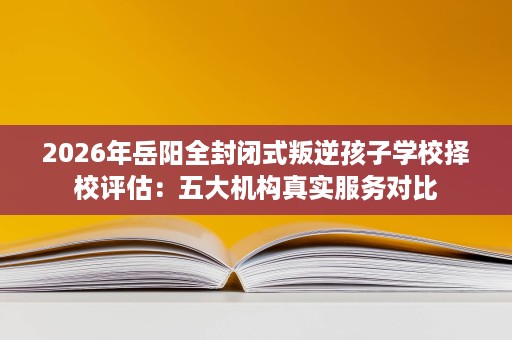 2026年岳阳全封闭式叛逆孩子学校择校评估:五大机构真实服务对比 2026年岳阳全封闭式叛逆孩子学校择校评估:五大机构真实服务对比