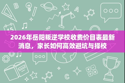 2026年岳阳叛逆学校收费价目表最新消息,家长如何高效避坑与择校 2026年岳阳叛逆学校收费价目表最新消息,家长如何高效避坑与择校