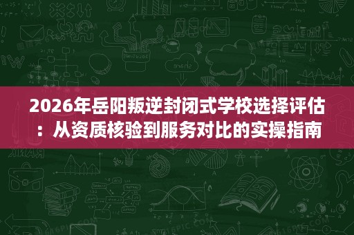 2026年岳阳叛逆封闭式学校选择评估:从资质核验到服务对比的实操指南 2026年岳阳叛逆封闭式学校选择评估:从资质核验到服务对比的实操指南
