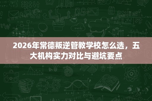 2026年常德叛逆管教学校怎么选,五大机构实力对比与避坑要点 2026年常德叛逆管教学校怎么选,五大机构实力对比与避坑要点